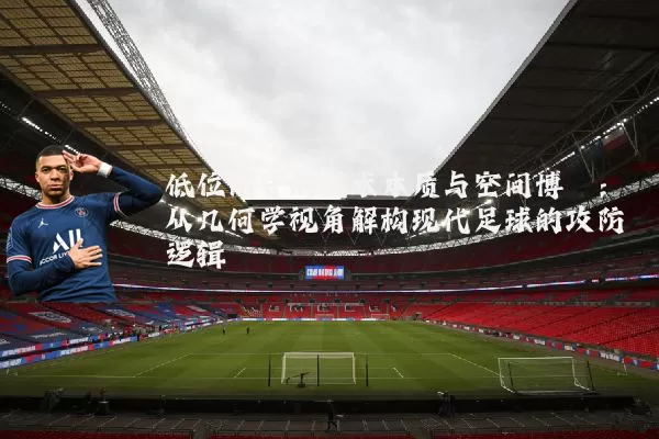 低位防守的战术本质与空间博弈：从几何学视角解构现代足球的攻防逻辑