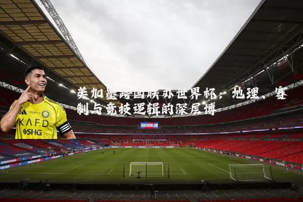 美加墨跨国联办世界杯:地理、赛制与竞技逻辑的深层博弈